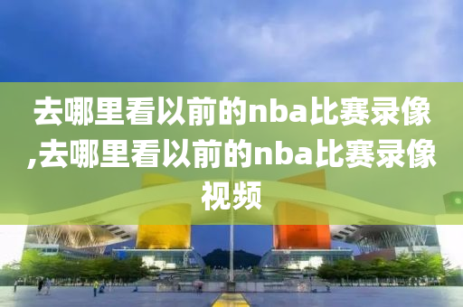 去哪里看以前的nba比赛录像,去哪里看以前的nba比赛录像视频